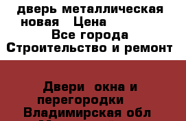 дверь металлическая новая › Цена ­ 11 000 - Все города Строительство и ремонт » Двери, окна и перегородки   . Владимирская обл.,Муромский р-н